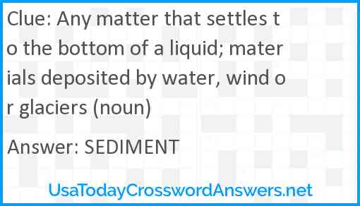 Any matter that settles to the bottom of a liquid; materials deposited by water, wind or glaciers (noun) Answer