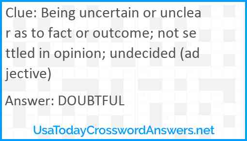 Being uncertain or unclear as to fact or outcome; not settled in opinion; undecided (adjective) Answer