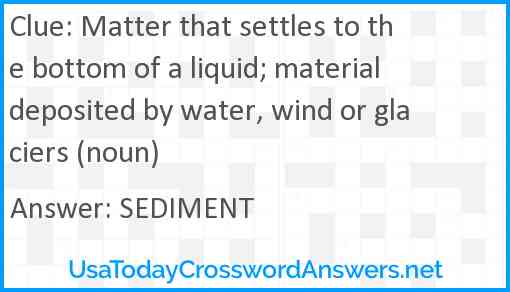 Matter that settles to the bottom of a liquid; material deposited by water, wind or glaciers (noun) Answer