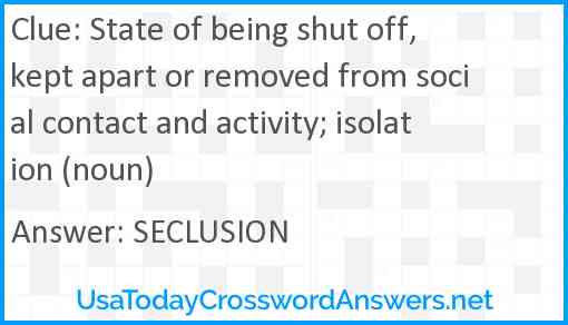 State of being shut off, kept apart or removed from social contact and activity; isolation (noun) Answer