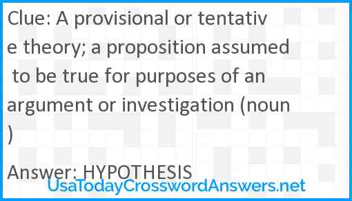 A provisional or tentative theory; a proposition assumed to be true for purposes of an argument or investigation (noun) Answer