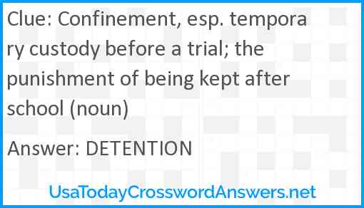 Confinement, esp. temporary custody before a trial; the punishment of being kept after school (noun) Answer