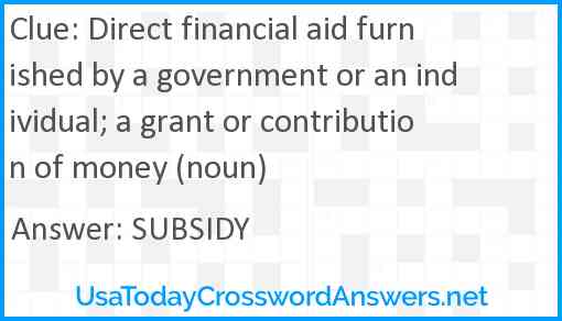 Direct financial aid furnished by a government or an individual; a grant or contribution of money (noun) Answer