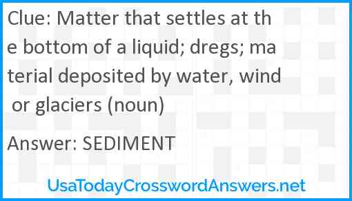 Matter that settles at the bottom of a liquid; dregs; material deposited by water, wind or glaciers (noun) Answer